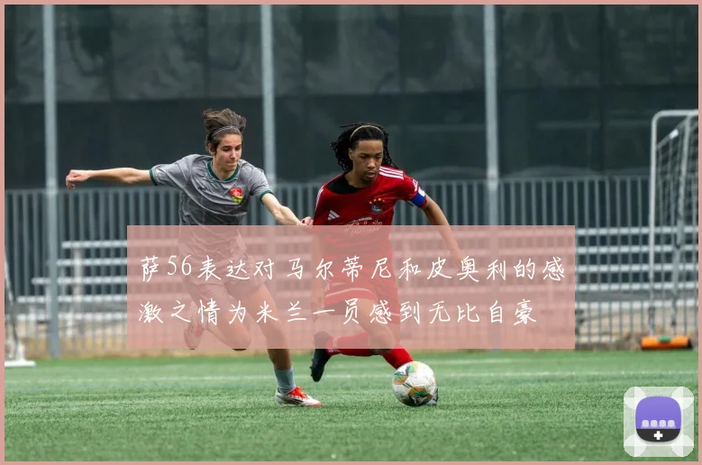 萨56表达对马尔蒂尼和皮奥利的感激之情为米兰一员感到无比自豪