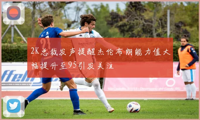 2K总裁发声提醒杰伦布朗能力值大幅提升至95引发关注