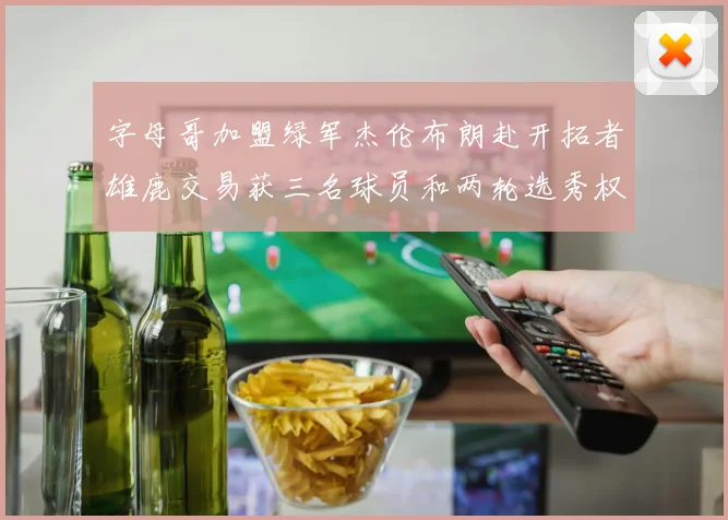 字母哥加盟绿军杰伦布朗赴开拓者雄鹿交易获三名球员和两轮选秀权