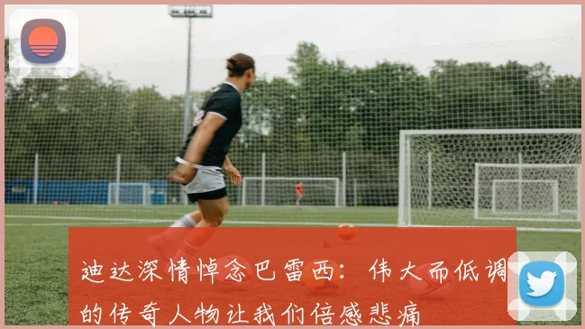 迪达深情悼念巴雷西：伟大而低调的传奇人物让我们倍感悲痛