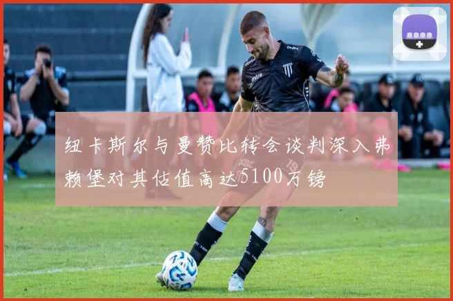 纽卡斯尔与曼赞比转会谈判深入弗赖堡对其估值高达5100万镑