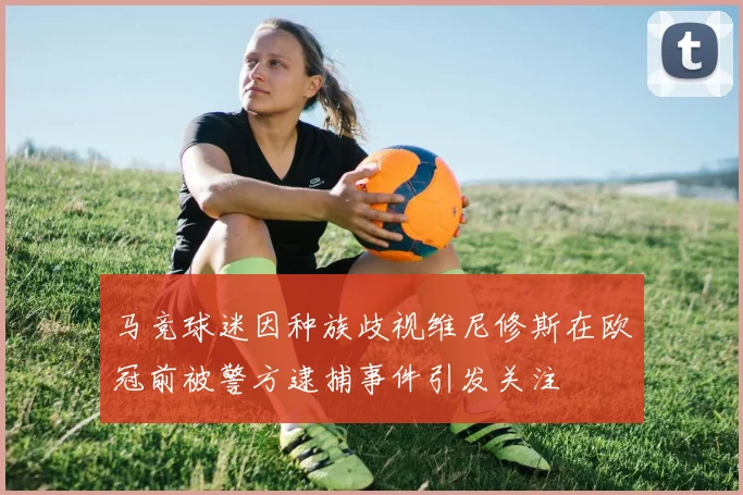 马竞球迷因种族歧视维尼修斯在欧冠前被警方逮捕事件引发关注