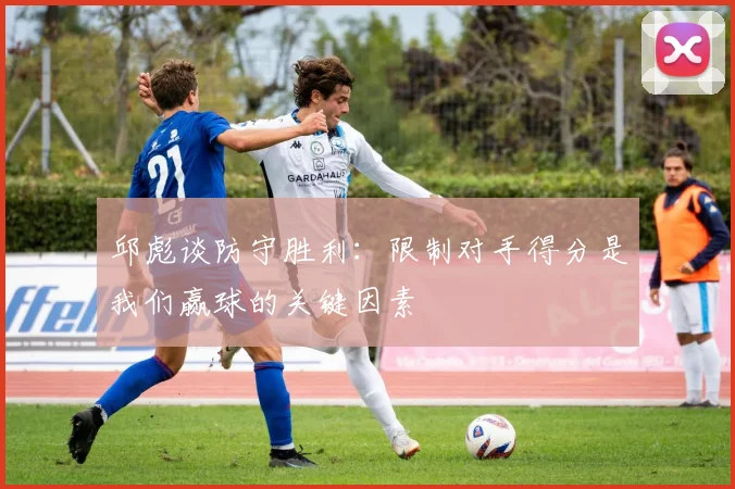 邱彪谈防守胜利：限制对手得分是我们赢球的关键因素