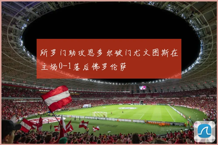 所罗门助攻恩多尔破门尤文图斯在主场0-1落后佛罗伦萨