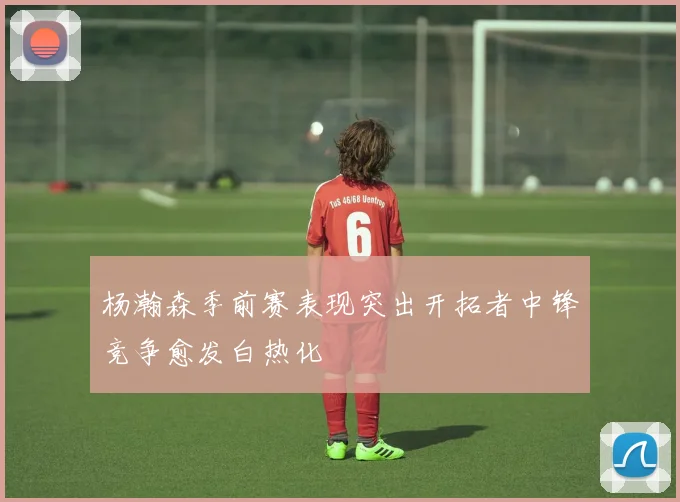 杨瀚森季前赛表现突出开拓者中锋竞争愈发白热化