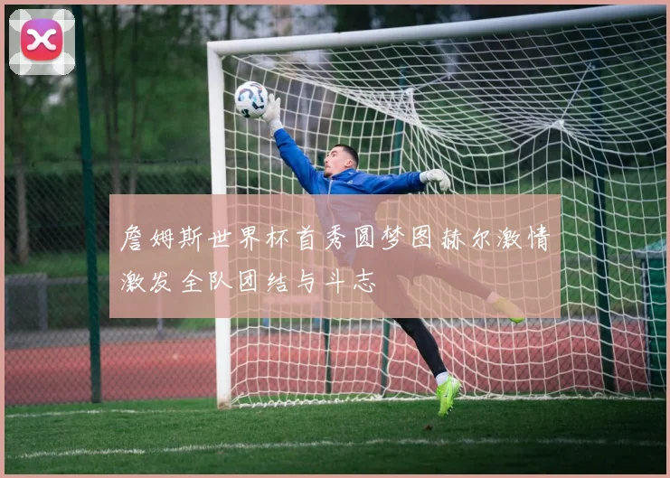 詹姆斯世界杯首秀圆梦图赫尔激情激发全队团结与斗志
