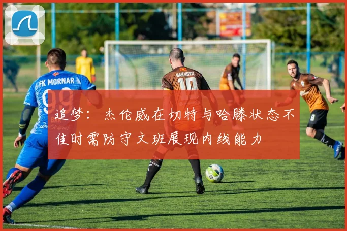 追梦：杰伦威在切特与哈滕状态不佳时需防守文班展现内线能力