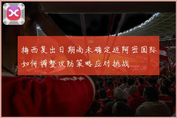 梅西复出日期尚未确定迈阿密国际如何调整攻防策略应对挑战