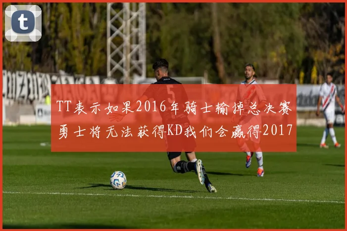 TT表示如果2016年骑士输掉总决赛勇士将无法获得KD我们会赢得2017和2018年总冠军