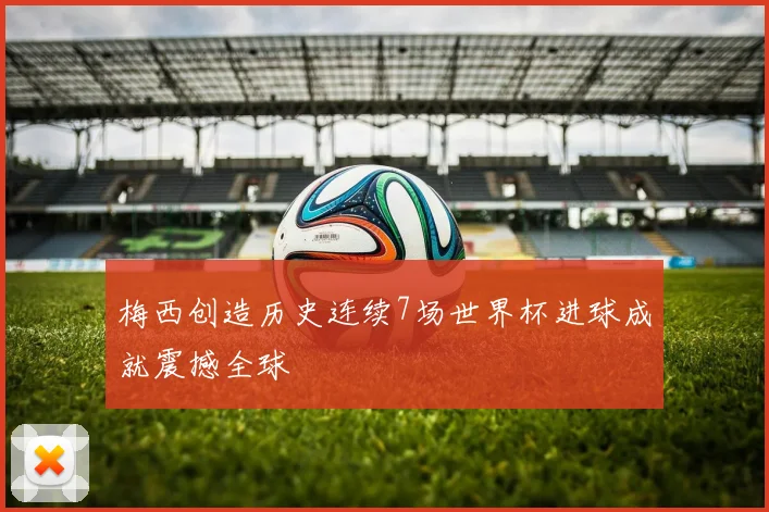 梅西创造历史连续7场世界杯进球成就震撼全球
