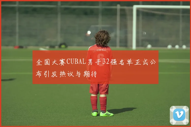 全国大赛CUBAL男子32强名单正式公布引发热议与期待