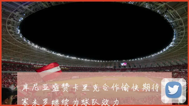 库尼亚盛赞卡里克合作愉快期待卡塞米罗继续为球队效力