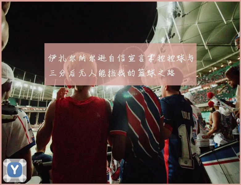 伊扎尔纳尔逊自信宣言掌控控球与三分后无人能挡我的篮球之路