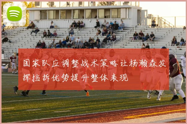 国家队应调整战术策略让杨瀚森发挥挡拆优势提升整体表现