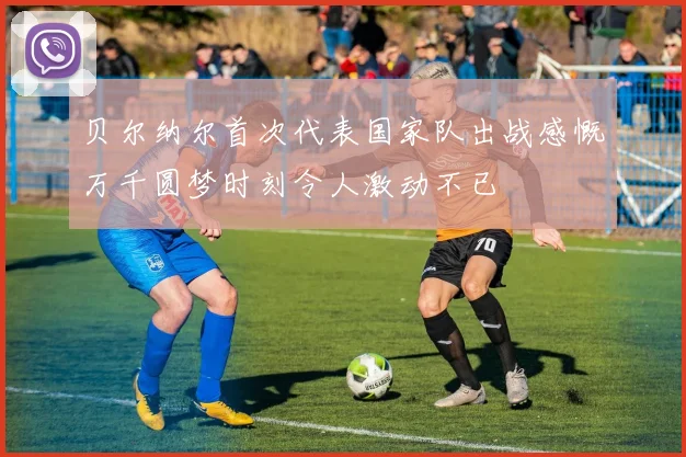 贝尔纳尔首次代表国家队出战感慨万千圆梦时刻令人激动不已