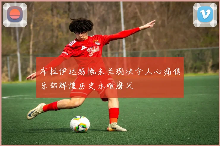 布拉伊达感慨米兰现状令人心痛俱乐部辉煌历史永难磨灭