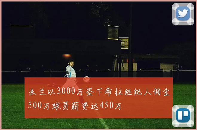 米兰以3000万签下希拉经纪人佣金500万球员薪资达450万