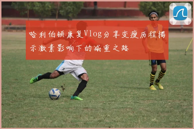 哈利伯顿康复Vlog分享变瘦历程揭示激素影响下的减重之路